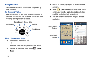 Page 2619
Using the S Pen
There are several different functions you can perform by 
using the S Pen.
Air Command Toolbar
Once removed from its slot, S Pen shows an on-screen Air 
Command button toolbar that allows you to quickly activate 
frequently used applications or actions. 
S Pen - Using Action Memo
1. Remove the S Pen from its slot.
– or –
Hover over the screen and press the S Pen button.
2. From the Air Command menu, select   (
Action 
Memo
). 3.
Use the on-screen pop up page to enter in text and...