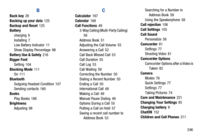 Page 253       246
B
Back key 28
Backing up your data
 125
Backup and Reset
 125
Battery
charging
 9
Installing
 7
Low Battery Indicator 11
Show Display Percentage
 99
Battery Use & Safety
 216
Bigger Font
Setting
 104
Blocking Mode
 111
On 111
Bluetooth Outgoing Headset Condition
 107
Sending contacts 160
Books Play Books
 186
Brightness
Adjusting
 98
C
Calculator 167
Calendar
 168
Call Functions
 49
3-Way Calling (Multi-Party Calling) 
58
Address Book
 51
Adjusting the Call Volume 55
Answering a Call
 52
Call...