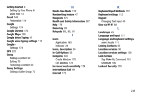 Page 255       248
Getting Started
 6
Setting Up Your Phone
 6
Voice mail
 13
Gmail 149
Personalize
 114
Google Settings
 174
Google Chrome
 170
Google Maps
 180
Google Voice Typing 47
Google voice typing settings
 116
Google+ Settings
 174
GPS
 220
Group Adding a contact
 69
Editing
 70
Removing a contact
 69
Group Settings
Editing a Caller Group
 70
H
Hands-free Mode 118
Handwriting feature
 47
Hangouts
 175
Health and Safety Information 207
Help
 176
Home key
 28
Hotspots 88, 90, 91
I
Icons
Application
 163...