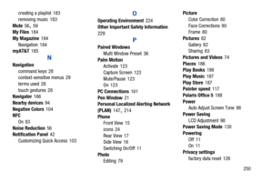 Page 257       250
creating a playlist
 183
removing music
 183
Mute
 56, 59
My Files 184
My Magazine
 184
Navigation
 184
myAT&T 185
N
Navigation
command keys
 28
context-sensitive menus 29
terms used
 28
touch gestures
 28
Navigator 166
Nearby devices
 94
Negative Colors
 104
NFC
On
 83
Noise Reduction
 56
Notification Panel 42
Customizing Quick Access
 103
O
Operating Environment 224
Other Important Safety Information
 
229
P
Paired Windows Multi Window Preset
 36
Palm Motion Activate
 123
Capture Screen...