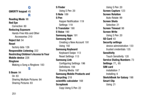 Page 258251
Q
QWERTY keypad 45
R
Reading Mode 98
Red Eye Correction
 80
Reducing Exposure Hands-Free Kits and Other Accessories
 210
Reject list
 54
Reset factory data
 126
Responsible Listening
 222
Restricting Children s Access to Your 
Mobile device
 228
Ringtone Making a Song a Ringtone
 183
S
S Beam 94
On
 83
Sharing Multiple Pictures
 84
Sharing Pictures 83 S Finder
Using S Pen
 20
S Note
 189
S Pen
Kepper Notification
 119
Settings
 119
S Translator 190
S Voice
 190
Samsung Apps
 191
Samsung Hub
Creating...