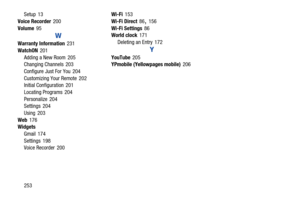 Page 260253
Setup
 13
Voice Recorder
 200
Volume
 95
W
Warranty Information 231
WatchON
 201
Adding a New Room
 205
Changing Channels 203
Configure Just For You
 204
Customizing Your Remote
 202
Initial Configuration 201
Locating Programs
 204
Personalize
 204
Settings 204
Using
 203
Web
 176
Widgets
Gmail
 174
Settings
 198
Voice Recorder 200 Wi-Fi
 153
Wi-Fi Direct
 86, 156
Wi-Fi Settings
 86
World clock 171
Deleting an Entry
 172
Y
YouTube 205
YPmobile (Yellowpages mobile) 206 