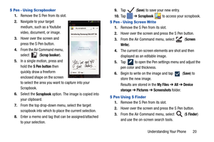 Page 27Understanding Your Phone       20
S Pen - Using Scrapbooker
1.Remove the S Pen from its slot.
2. Navigate to your target 
medium, such as a Youtube 
video, document, or image.
3. Hover over the screen and 
press the S Pen button.
4. From the Air Command menu, 
select  (
Scrap booker).
5. In a single motion, press and 
hold the 
S Pen button then 
quickly draw a freeform 
enclosed shape on the screen 
to select the area you want to capture into your 
Scrapbook.
6. Select the 
Scrapbook option. The image...