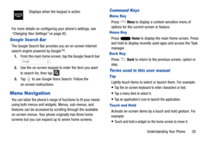 Page 35Understanding Your Phone       28
For more details on configuring your phone’s settings, see 
“Changing Your Settings” on page 85.
Google Search Bar
The Google Search Bar provides
 you an on-screen Internet 
search engine powered by Google™.
1. From the main home screen,  tap the Google Search bar 
.
2. Use the on-screen keypad to enter the item you want 
to search for, then tap  .
3. Tap   to use Google Voice Search. Follow the 
on-screen instructions.
Menu Navigation
You can tailor the phone’s range of...