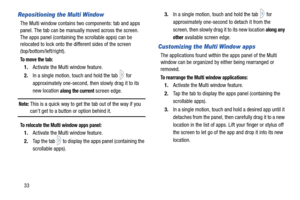 Page 4033
Repositioning the Multi Window
The Multi window contains two components: tab and apps 
panel. The tab can be manually moved across the screen. 
The apps panel (containing the scrollable apps) can be 
relocated to lock onto the different sides of the screen 
(top/bottom/left/right).
To  m o v e  t h e  t a b :
1. Activate the Multi window feature.
2. In a single motion, touch and hold the tab   for 
approximately one-second, then slowly drag it to its 
new location 
along the current screen edge.
Note:...