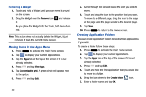 Page 4639
Removing a Widget
1.Touch and hold a Widget until you can move it around 
on the screen.
2. Drag the Widget over the 
Remove icon   and release 
it.
As you place the Widget into  the Trash, both items turn 
red.
Note: This action does not actually delete the Widget, it just 
removes it from the current Home screen.
Moving Icons in the Apps Menu
1. Press   to activate the main Home screen. 
2. Tap   to display your current applications.
3. Ta p  t h e  
Apps tab at the top of the screen if it is not...