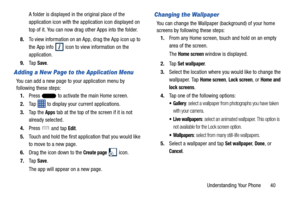 Page 47Understanding Your Phone       40
A folder is displayed in the original place of the 
application icon with the application icon displayed on 
top of it. You can now drag other Apps into the folder.
8. To view information on an App, drag the App icon up to 
the App info 
 icon to view information on the 
application.
9. Ta p  
Save.
Adding a New Page to the Application Menu
You can add a new page to your application menu by 
following these steps:
1. Press   to activate the main Home screen.
2. Tap   to...