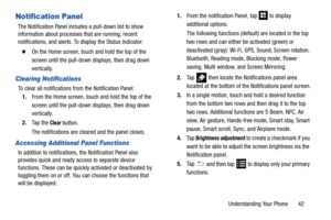 Page 49Understanding Your Phone       42
Notification Panel
The Notification Panel includes a pull-down list to show 
information about processes that are running, recent 
notifications, and alerts. To display the Status indicator:
  On the Home screen, touch and hold the top of the 
screen until the pull-down displays, then drag down 
vertically.
Clearing Notifications
To clear all notifications from the Notification Panel: 1. From the Home screen, touch and hold the top of the 
screen until the pull-down...