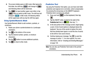 Page 53Understanding Your Phone       46
4.
The screen initially opens in  ABC mode. After typing the 
first letter, the shift key ( ) will change to 
 
and following letters will be lowercase. 
5. Tap   to input another upper-case letter or tap 
 twice to switch to ABC mode. The shift key will 
change to   in ABC mode. All following letters 
will be uppercase until you tap the shift key again.
Using Symbol/Numeric Mode
Use Symbol/Numeric Mode to add numbers, symbols, or 
emoticons. 1. Rotate your phone...