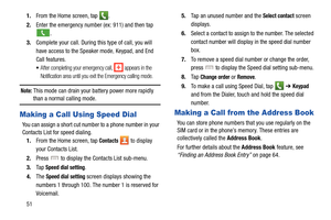 Page 58511.
From the Home screen, tap  .
2. Enter the emergency number (ex: 911) and then tap 
.
3.Complete your call. During this type of call, you will 
have access to the Speaker mode, Keypad, and End 
Call features. 
After completing your emergency call,   appears in the 
Notification area until you exit the Emergency calling mode.
Note: This mode can drain your ba ttery power more rapidly 
than a normal calling mode. 
Making a Call Using Speed Dial
You can assign a short cut number to a phone number in...