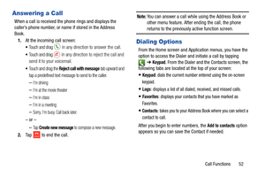 Page 59Call Functions       52
Answering a Call
When a call is received the phone rings and displays the 
caller’s phone number, or name if stored in the Address 
Book.
1. At the incoming call screen:
Touch and drag  in any direction to answer the call.
Touch and drag  in any direction to  reject the call and 
send it to your voicemail.
Touch and drag the Reject call with message tab upward and 
tap a predefined text message to send to the caller.
–I’m driving
–I’m at the movie theater
–I’m in class
–I’m in a...