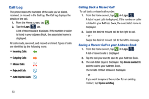 Page 6053
Call Log
The phone stores the numbers of the calls you’ve dialed, 
received, or missed in the Call log. The Call log displays the 
details of the call.
1. From the Home screen, tap  .
2. Ta p  t h e  Logs 
 tab. 
A list of recent calls is displayed. If the number or caller 
is listed in your Address Book, the associated name is 
displayed.
All calls made, received, and missed are listed. Types of calls 
are identified by the following icons:
Calling Back a Missed Call 
To call back a missed call...