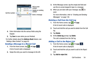 Page 61Call Functions       54
4.
Enter information into the various fields using the 
keypad.
5. Ta p  
Save to save when you are finished.
For further details about the  Address Book feature, see 
“Adding a New Contact”  on page 62.
Sending a Message to a Recent Call
1.From the Home screen, tap    ➔ Logs . 
A list of recent calls is displayed. 
2. Swipe the entry you want to message to the left.  3.
At the Message screen, tap the empty text field and 
use the on-screen keypad to type in a message.
4. When you...