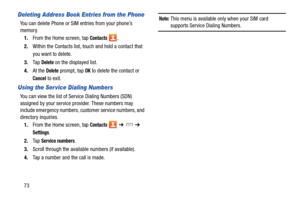 Page 8073
Deleting Address Book Entries from the Phone
You can delete Phone or SIM entries from your phone’s 
memory.1. From the Home screen, tap 
Contacts .
2. Within the Contacts list, touch and hold a contact that 
you want to delete
.
3.Ta p  Delete on the displayed list.
4. At the 
Delete prompt, tap OK to delete the contact or 
Cancel to exit.
Using the Ser vice Dialing Numbers
You can view the list of Service Dialing Numbers (SDN) 
assigned by your service provider. These numbers may 
include emergency...