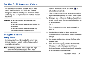 Page 81Pictures and Videos       74
Section 5: Pictures and Videos
This section explains features related to the use of the 
camera and camcorder on your phone. You can take 
photographs and shoot video by using the built-in camera 
functionality. Your 13 megapixel camera produces photos in 
JPEG format. 
Important! Do not take photos of people without their  permission.
Do not take photos in places where cameras are 
not allowed.
Do not take photos in places where you may 
interfere with another person’s...