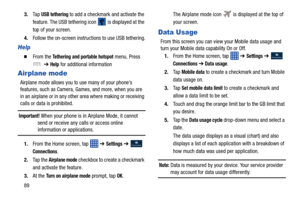 Page 96893.
Ta p  
USB tethering to add a checkmark and activate the 
feature. The USB tethering icon 
 is displayed at the 
top of your screen.
4. Follow the on-screen instructions to use USB tethering.
Help
  From the Tethering and portable hotspot menu, Press 
  ➔ 
Help for additional information
Airplane mode
Airplane mode allows you to use many of your phone’s 
features, such as Camera, Games, and more, when you are 
in an airplane or in any other area where making or receiving 
calls or data is...