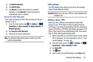 Page 99Changing Your Settings       92
2.
Ta p  
Network operators.
3. Ta p  
Default setup.
4. Ta p  
Manual to locate and connect to a network 
manually, or tap 
Automatic to allow the device to 
automatically select a network.
Search for AT&T MicroCell
If you have purchased the AT&T  Microcell you can set your 
network to use it.
1. From the Home screen, tap    ➔ 
Settings ➔  
Connections ➔ More networks ➔ Mobile networks ➔  
Network operators.
2. Ta p  
Search for AT&T MicroCell.
3. Follow the on-screen...