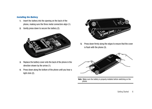 Page 11Getting Started 6
Installing the Battery
1.Insert the battery into the opening on the back of the
phone, making sure the three metal connectors align (1).
2.Gently press down to secure the battery (2).
3.Replace the battery cover onto the back of the phone in the
direction shown by the arrow (1).
4.Press down along the bottom of the phone until you hear a
light click (2).
5.Press down firmly along the edges to ensure that the cover
is flush with the phone (3).
Note:Make sure the battery is properly...