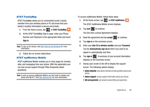 Page 101Applications 96
AT&T FamilyMap
AT&T FamilyMap allows you to conveniently locate a family
member from your wireless phone or PC and know that your
familys location information is secure and private.
1.From the Home screen, tap➔AT&T FamilyMap.
2.At the AT&T FamilyMap Sign In page, enter your Phone
Number and Password in the appropriate fields and touch
Sign In.
Note:To sign up for service, visithttp://www.att.com/familymapfor moreinformation.
3.Follow the on-screen instructions.
AT&T myWireless Mobile
AT&T...