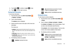 Page 105Applications 100 5.
Touchsubmitto continue orcancelto stop.
6.Touch to exit the sign in process.
Viewing Show Information
To view show information:
1.From the Home screen, tapAT&T U-verse Mobile
➔featuredorall shows.
2.Touch a show thumbnail.
The
summaryscreen is displayed.
3.Sweep across the screen to the right or left to view more
information.
The choices are:
 summary: displays general information about the show such as
the year it was made, the run time, and a short description of the
show.
 cast &...