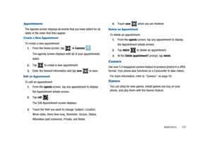 Page 107Applications 102
Appointments
The Agenda screen displays all events that you have added for all
dates in the order that they appear.
Create a New Appointment
To create a new appointment:
1.From the Home screen, tap➔Calendar.
The agenda screen displays with all of your appointments
listed.
2.Tap to create a new appointment.
3.Enter the desired information and tapsaveto save.
Edit an Appointment
To edit an appointment:
1.From theagendascreen, tap any appointment to display
the Appointment details screen....
