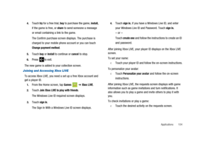 Page 109Applications 104 4.
Touchtryfor a free trial,buyto purchase the game,install,
if the game is free, orshareto send someone a message
or email containing a link to the game.
The Confirm purchase screen displays. The purchase is
charged to your mobile phone account or you can touch
Change payment method.
5.Touchbuyorinstallto continue orcancelto stop.
6.Press to exit.
The new game is added to your collection screen.
Joining and Accessing Xbox LIVE
To access Xbox LIVE, you need a set up a free Xbox account...