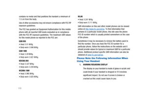 Page 118113
contains no metal and that positions the handset a minimum of
1.5 cm from the body.
Use of other accessories may not ensure compliance with FCC RF
exposure guidelines.
The FCC has granted an Equipment Authorization for this mobile
phone with all reported SAR levels evaluated as in compliance
with the FCC RF exposure guidelines. The maximum SAR values
for this model phone as reported to the FCC are:
GSM 850
Head: 0.51 W/Kg.
Body-worn: 0.946 W/Kg.
GSM 1900
Head: 0.29 W/Kg.
Body-worn: 0.421 W/Kg.
WDCMA...