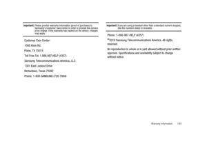 Page 145Warranty Information 140
Important!:Please provide warranty information (proof of purchase) to
Samsung’s Customer Care Center in order to provide this service
at no charge. If the warranty has expired on the device, charges
may apply.
Customer Care Center:
1000 Klein Rd.
Plano, TX 75074
Toll Free Tel: 1.888.987.HELP (4357)
Samsung Telecommunications America, LLC:
1301 East Lookout Drive
Richardson, Texas 75082
Phone: 1-800-SAMSUNG (726-7864)
Important!:If you are using a handset other than a standard...