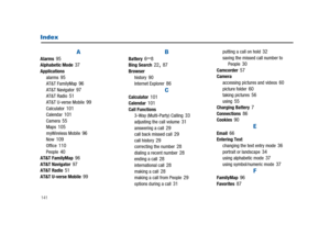 Page 146141
Index
AAlarms95Alphabetic Mode37Applications
alarms95AT&T FamilyMap96AT&T Navigator97AT&T Radio51AT&T U-verse Mobile99Calculator101Calendar101Camera55Maps105myWireless Mobile96Now109Office110People40AT&T FamilyMap96AT&T Navigator97AT&T Radio51AT&T U-verse Mobile99
BBattery6–8Bing Search22,87Browser
history90Internet Explorer86
CCalculator101Calendar101Call Functions
3-Way (Multi-Party) Calling33adjusting the call volume31answering a call29call back missed call29call history29correcting the...