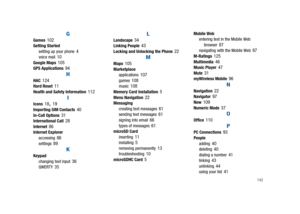 Page 147142
GGames102Getting Started
setting up your phone4voice mail10Google Maps105GPS Applications94
HHAC124Hard Reset11Health and Safety Information112
IIcons18,19Importing SIM Contacts40In-Call Options31International Call28Internet86Internet Explorer
accessing86settings89
KKeypad
changing text input36QWERTY35
LLandscape34Linking People43Locking and Unlocking the Phone22
MMaps105Marketplace
applications107games108music108Memory Card Installation5Menu Navigation22Messaging
creating text messages61sending text...