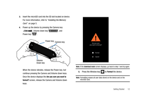 Page 17Getting Started 12 3.
Insert the microSD card into the SD slot located on device.
For more information, refer to“Installing the Memory
Card”on page 5.
4.Power up the device by pressing the Camera key
, Volume down key , and
Power key .
When the device vibrates, release the Power key, but
continue pressing the Camera and Volume down keys.
Once the device displays the
Are you sure you want to
format?
screen, release the Camera and Volume down
keys.
Note:If thedownload modescreen displays, go back to step 1...
