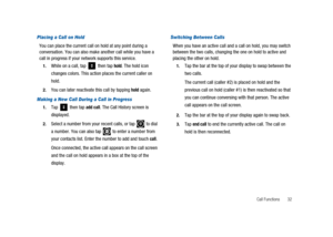 Page 37Call Functions 32
Placing a Call on Hold
You can place the current call on hold at any point during a
conversation. You can also make another call while you have a
call in progress if your network supports this service.
1.While on a call, tap then taphold. The hold icon
changes colors. This action places the current caller on
hold.
2.You can later reactivate this call by tappingholdagain.
Making a New Call During a Call in Progress
1.Tap then tapadd call. The Call History screen is
displayed.
2.Select a...