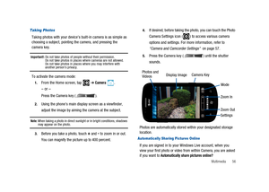 Page 61Multimedia 56
Taking Photos
Taking photos with your device’s built-in camera is as simple as
choosing a subject, pointing the camera, and pressing the
camera key.
Important!:Do not take photos of people without their permission.
Do not take photos in places where cameras are not allowed.
Do not take photos in places where you may interfere with
another person’s privacy.
To activate the camera mode:
1.From the Home screen, tap➔Camera.
–or–
Press the Camera key ( ).
2.Using the phone’s main display screen...