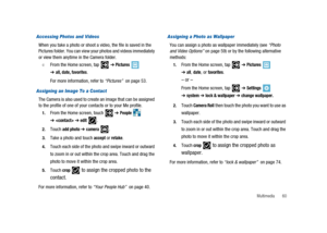 Page 65Multimedia 60
Accessing Photos and Videos
When you take a photo or shoot a video, the file is saved in the
Pictures folder. You can view your photos and videos immediately
or view them anytime in the Camera folder.
©From the Home screen, tap➔Pictures
➔all, date, favorites.
For more information, refer to“Pictures”on page 53.
Assigning an Image To a Contact
The Camera is also used to create an image that can be assigned
to the profile of one of your contacts or to your Me profile.
1.From the Home screen,...