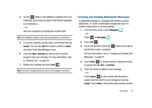 Page 67Messaging 62 4.
Tap the button to add additional recipients from your
People list. Each contact is placed in the
Tofield separated
by a semicolon (;).
–or–
Add more recipients by touching the recipient field.
Note:Each additional recipient entry must be separated by a semicolon (;).
5.To remove recipients, tap the entry in theTofield then tap
remove. You can alsoopenthe contact’s profile orcancel
and return to the New Message screen.
6.Touch thetype a messagebox and use the on-screen
keypad to type your...