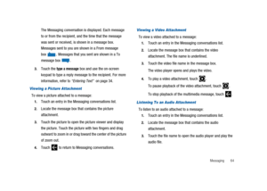 Page 69Messaging 64
The Messaging conversation is displayed. Each message
to or from the recipient, and the time that the message
was sent or received, is shown in a message box.
Messages sent to you are shown in a From message
box
.Messages that you sent are shown in a To
message box
.
3.Touch thetype a messagebox and use the on-screen
keypad to type a reply message to the recipient. For more
information, refer to“Entering Text”on page 34.
Viewing a Picture Attachment
To view a picture attached to a message:...