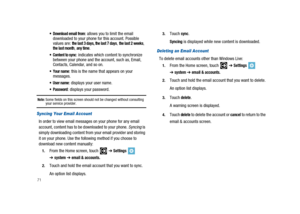 Page 7671
 Download email from: allows you to limit the email
downloaded to your phone for this account. Possible
values are:
the last 3 days, the last 7 days,the last 2 weeks,the last month,any time.
 Content to sync: indicates which content to synchronize
between your phone and the account, such as, Email,
Contacts, Calendar, and so on.
 Your name: this is the name that appears on your
messages.
 User name: displays your user name.
 Password: displays your password.
Note:Some fields on this screen should not...