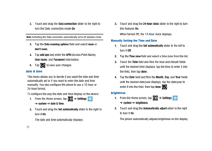 Page 80752.
Touch and drag theData connectionslider to the right to
turn the Data connection mode
On.
Note:Activating the Data connection automatically turns off airplane mode.
3.Tap theData roaming optionsfield and selectroamor
don’t roam.
4.Tapadd apnand enter theAPN(Access Point Name),
User name, andPasswordinformation.
5.Tap to save your changes.
date & time
This menu allows you to decide if you want the date and time
automatically set or if you want to enter the date and time
manually. You also configure...