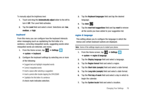 Page 81Changing Your Settings 76
To manually adjust the brightness level:
1.Touch and drag theAutomatically adjustslider to the left to
turn it
Off. The Level field activates.
2.Tap theLevelfield and select a level. Selections are:low,
medium,orhigh.
keyboard
From this menu you can configure how the keyboard interacts
when messaging (such as capitalizing the first letter of a
sentence, correcting misspelled words, suggesting words when
misspelled words are detected, and more).
1.From the Home screen,...