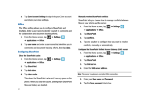 Page 86813.
TapZune Account Settingsto sign in to your Zune account
and check your Zune settings.
Office
The Office setting allows you to configure SharePoint and
OneNote. Enter a user name to identify yourself in comments and
for collaboration and document tracking efforts.
1.From the Home screen, tap➔Settings
➔applications➔Office.
2.Tapuser nameand enter a user name that identifies you in
comments and document tracking efforts, then tap
done.
Configuring SharePoint
Clear the SharePoint cache
1.From the Home...