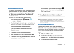 Page 97Connections 92
Connecting Bluetooth Devices
The Bluetooth connecting process allows you to establish trusted
connections between your device and another Bluetooth device.
When you connect devices, they share a passkey, allowing for
fast, secure connections while bypassing the discovery and
authentication process.
To connect your device with another Bluetooth device:
1.From the Home screen, tap➔Settings
➔system➔Bluetooth.
2.Touch and drag the slider to the right to turn BluetoothOn.
When you turn...