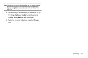 Page 101Messaging       96
Note: The first time you use the Messages app, you will need to download 
the updated application from the Market. When the Market page 
displays, tap 
Update. For more information, refer to “Market”  on page 152.
3.The first time you use Messages, you will need to set up a 
few things. Tap 
Record Greeting to record a personal 
greeting, or tap 
Skip if you want to do it later.
4.Follow the on-screen instructions to use the Messages 
app. 