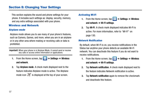 Page 10297
Section 8: Changing Your Settings
This section explains the sound and phone settings for your 
phone. It includes such settings as: display, security, memory, 
and any extra settings associated with your phone.
Wireless and Network
Airplane mode
Airplane mode allows you to use many of your phone’s features, 
such as Camera, Games, and more, when you are in an airplane 
or in any other area where making or receiving calls or data is 
prohibited.
Important!: When your phone is in Airplane Mode, it...