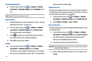 Page 10499
Activating Bluetooth
From the Home screen, tap   ➔ Settings ➔ Wireless 
and network
 ➔ Bluetooth settings and tap Bluetooth to turn 
it on.
Note: Bluetooth must be enabled prior to use.
Device Name
1.Activate Bluetooth. For more information, refer to “Turning 
Bluetooth On and Off”  on page 133.
2.From the Home screen, tap   ➔ Settings ➔ Wireless 
and network
 ➔ Bluetooth settings and tap Device name. 
The assigned device name displays.
3.Press   to erase the current device name and enter a 
new name...