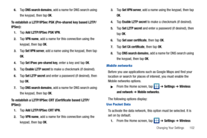 Page 107Changing Your Settings       102 6.
Ta p  DNS search domains, add a name for DNS search using 
the keypad, then tap 
OK.
To establish a L2TP/IPSec PSK (Pre-shared key based L2TP/
IPSec):
1.Ta p  Add L2TP/IPSec PSK VPN. 
2.Ta p  VPN name, add a name for this connection using the 
keypad, then tap 
OK.
3.Ta p  Set VPN server, add a name using the keypad, then tap 
OK.
4.Ta p  Set IPsec pre-shared key, enter a key and tap OK.
5.Ta p  Enable L2TP secret to make a checkmark (if desired).
6.Ta p  Set L2TP...