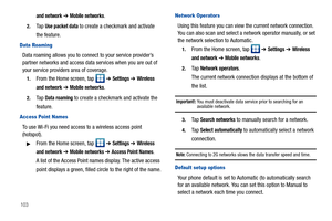 Page 108103
and network ➔ Mobile networks.
2.Ta p  Use packet data to create a checkmark and activate 
the feature.
Data Roaming
Data roaming allows you to connect to your service provider’s 
partner networks and access data services when you are out of 
your service providers area of coverage.
1.From the Home screen, tap   ➔ Settings ➔ Wireless 
and network
 ➔ Mobile networks.
2.Ta p  Data roaming to create a checkmark and activate the 
feature.
Access Point Names
To use Wi-Fi you need access to a wireless...