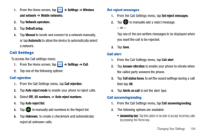 Page 109Changing Your Settings       104 1.
From the Home screen, tap   ➔ Settings ➔ Wireless 
and network
 ➔ Mobile networks.
2.Ta p  Network operators.
3.Ta p  Default setup.
4.Ta p  Manual to locate and connect to a network manually, 
or tap 
Automatic to allow the device to automatically select 
a network.
Call Settings
To access the Call settings menu:
1.From the Home screen, tap   ➔ Settings ➔ Call.
2.Tap one of the following options:
Call rejection
1.From the Call Settings menu, tap Call rejection.
2.Ta p...