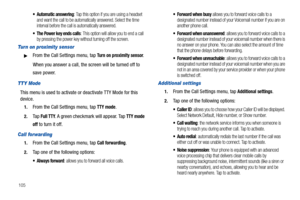 Page 110105
 Automatic answering: Tap this option if you are using a headset 
and want the call to be automatically answered. Select the time 
interval before the call is automatically answered.
 The Power key ends calls: This option will allow you to end a call 
by pressing the power key without turning off the screen. 
Turn on proximity sensor
From the Call Settings menu, tap Turn on proximity sensor.
When you answer a call, the screen will be turned off to 
save power.
TTY Mode
This menu is used to activate...