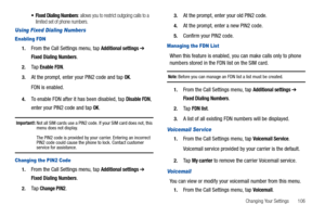 Page 111Changing Your Settings       106
 Fixed Dialing Numbers: allows you to restrict outgoing calls to a 
limited set of phone numbers.
Using Fixed Dialing Numbers
Enabling FDN
1.From the Call Settings menu, tap Additional settings ➔ 
Fixed Dialing Numbers.
2.Ta p  Enable FDN.
3.At the prompt, enter your PIN2 code and tap OK.
FDN is enabled.
4.To enable FDN after it has been disabled, tap Disable FDN, 
enter your PIN2 code and tap 
OK.
Important!: Not all SIM cards use a PIN2 code. If your SIM card does not,...