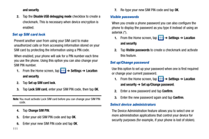 Page 116111
and security.
2.Ta p  t h e  Disable USB debugging mode checkbox to create a 
checkmark. This is necessary when device encryption is 
enabled.
Set up SIM card lock
Prevent another user from using your SIM card to make 
unauthorized calls or from accessing information stored on your 
SIM card by protecting the information using a PIN code.
When enabled, your phone will ask for a PIN number each time 
you use the phone. Using this option you can also change your 
SIM PIN number.
1.From the Home screen,...